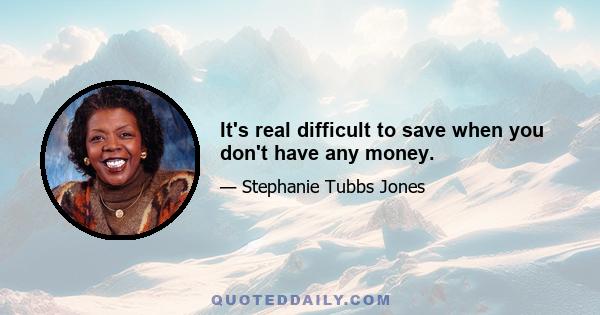 It's real difficult to save when you don't have any money.