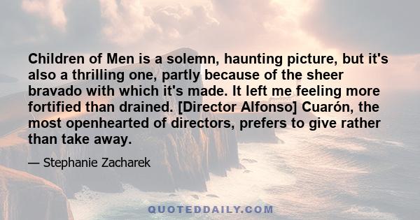 Children of Men is a solemn, haunting picture, but it's also a thrilling one, partly because of the sheer bravado with which it's made. It left me feeling more fortified than drained. [Director Alfonso] Cuarón, the most 