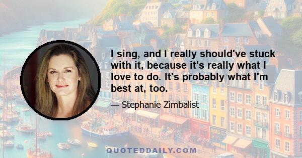 I sing, and I really should've stuck with it, because it's really what I love to do. It's probably what I'm best at, too.