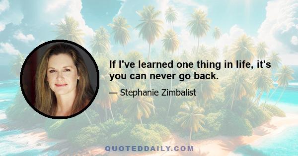 If I've learned one thing in life, it's you can never go back.