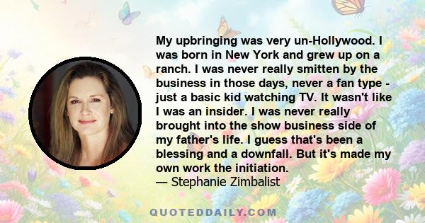 My upbringing was very un-Hollywood. I was born in New York and grew up on a ranch. I was never really smitten by the business in those days, never a fan type - just a basic kid watching TV. It wasn't like I was an