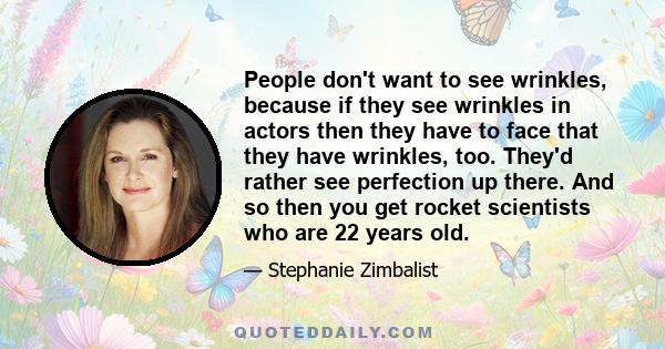 People don't want to see wrinkles, because if they see wrinkles in actors then they have to face that they have wrinkles, too. They'd rather see perfection up there. And so then you get rocket scientists who are 22