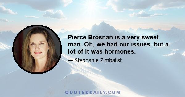 Pierce Brosnan is a very sweet man. Oh, we had our issues, but a lot of it was hormones.