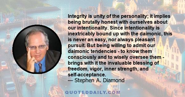 Integrity is unity of the personality; it implies being brutally honest with ourselves about our intentionality. Since intentionality is inextricably bound up with the daimonic, this is never an easy, nor always