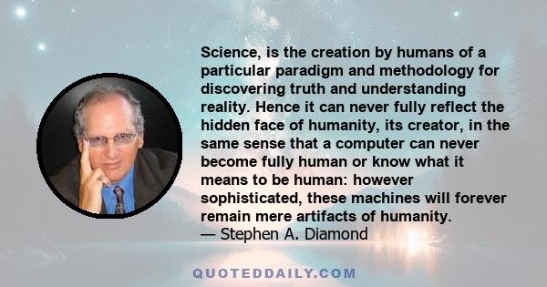 Science, is the creation by humans of a particular paradigm and methodology for discovering truth and understanding reality. Hence it can never fully reflect the hidden face of humanity, its creator, in the same sense