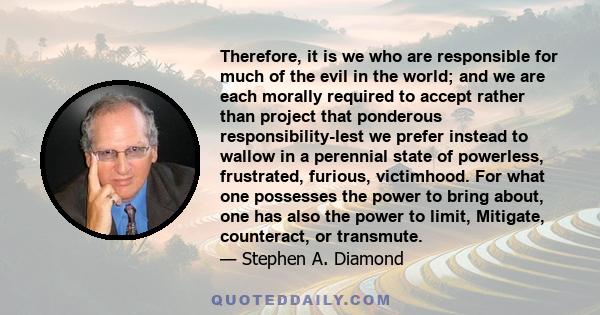 Therefore, it is we who are responsible for much of the evil in the world; and we are each morally required to accept rather than project that ponderous responsibility-lest we prefer instead to wallow in a perennial