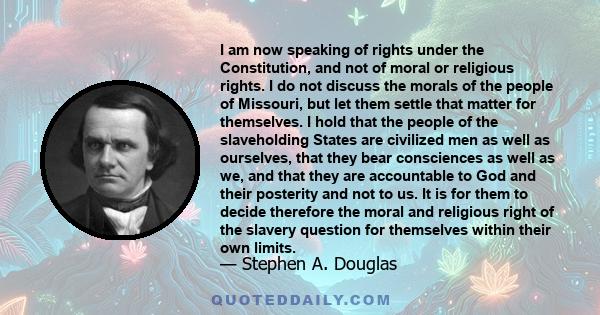 I am now speaking of rights under the Constitution, and not of moral or religious rights. I do not discuss the morals of the people of Missouri, but let them settle that matter for themselves. I hold that the people of