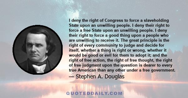 I deny the right of Congress to force a slaveholding State upon an unwilling people. I deny their right to force a free State upon an unwilling people. I deny their right to force a good thing upon a people who are