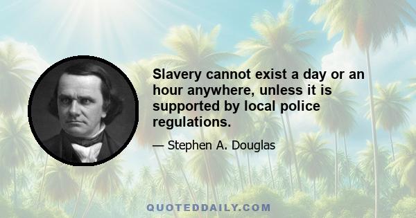 Slavery cannot exist a day or an hour anywhere, unless it is supported by local police regulations.