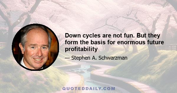 Down cycles are not fun. But they form the basis for enormous future profitability