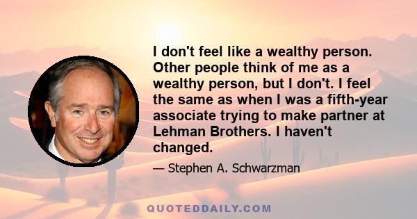 I don't feel like a wealthy person. Other people think of me as a wealthy person, but I don't. I feel the same as when I was a fifth-year associate trying to make partner at Lehman Brothers. I haven't changed.