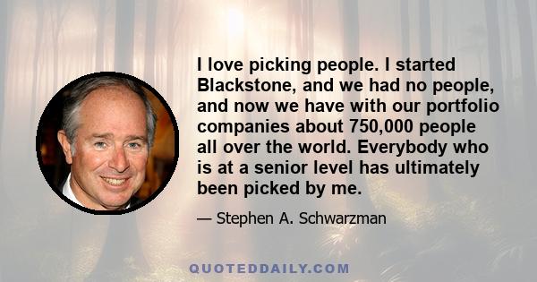 I love picking people. I started Blackstone, and we had no people, and now we have with our portfolio companies about 750,000 people all over the world. Everybody who is at a senior level has ultimately been picked by