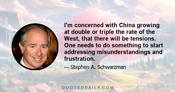 I'm concerned with China growing at double or triple the rate of the West, that there will be tensions. One needs to do something to start addressing misunderstandings and frustration.