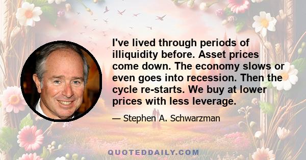 I've lived through periods of illiquidity before. Asset prices come down. The economy slows or even goes into recession. Then the cycle re-starts. We buy at lower prices with less leverage.