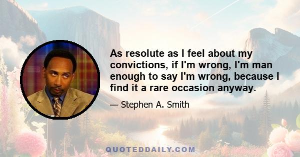 As resolute as I feel about my convictions, if I'm wrong, I'm man enough to say I'm wrong, because I find it a rare occasion anyway.