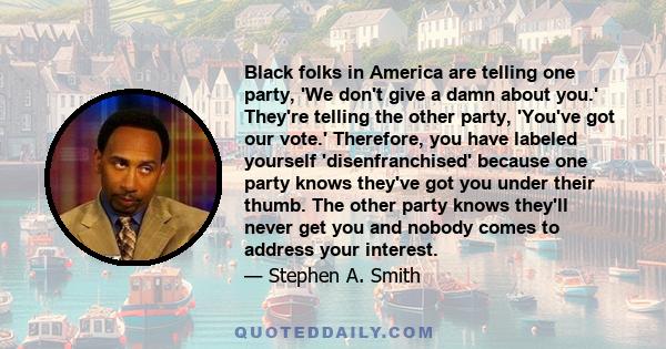 Black folks in America are telling one party, 'We don't give a damn about you.' They're telling the other party, 'You've got our vote.' Therefore, you have labeled yourself 'disenfranchised' because one party knows