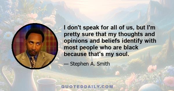 I don't speak for all of us, but I'm pretty sure that my thoughts and opinions and beliefs identify with most people who are black because that's my soul.