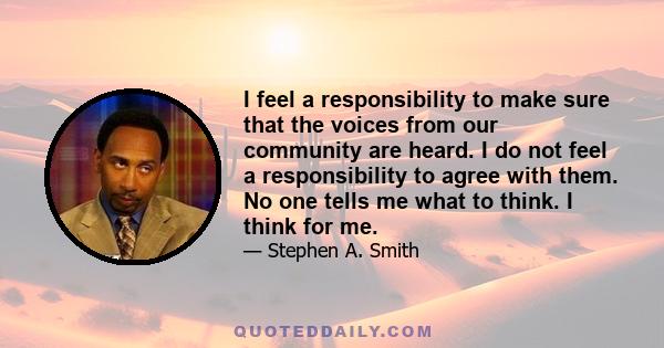 I feel a responsibility to make sure that the voices from our community are heard. I do not feel a responsibility to agree with them. No one tells me what to think. I think for me.