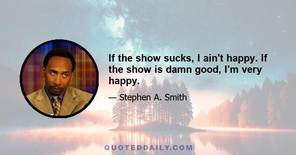 If the show sucks, I ain't happy. If the show is damn good, I'm very happy.