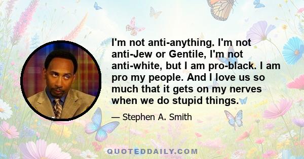 I'm not anti-anything. I'm not anti-Jew or Gentile, I'm not anti-white, but I am pro-black. I am pro my people. And I love us so much that it gets on my nerves when we do stupid things.