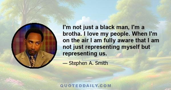 I'm not just a black man, I'm a brotha. I love my people. When I'm on the air I am fully aware that I am not just representing myself but representing us.