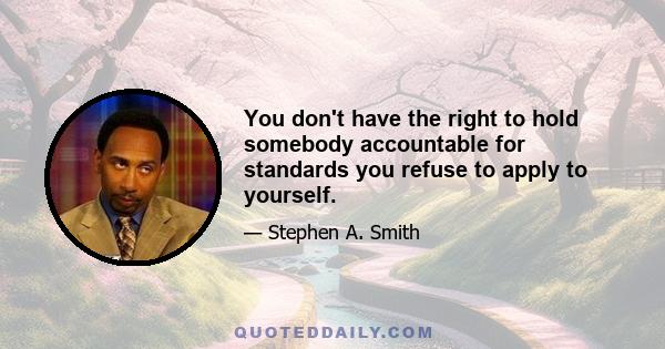 You don't have the right to hold somebody accountable for standards you refuse to apply to yourself.