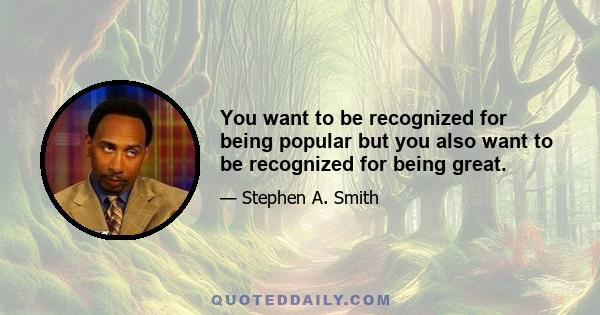 You want to be recognized for being popular but you also want to be recognized for being great.