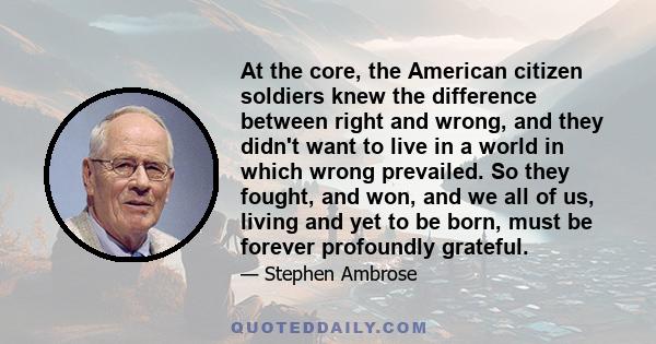 At the core, the American citizen soldiers knew the difference between right and wrong, and they didn't want to live in a world in which wrong prevailed. So they fought, and won, and we all of us, living and yet to be