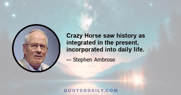 Crazy Horse saw history as integrated in the present, incorporated into daily life.