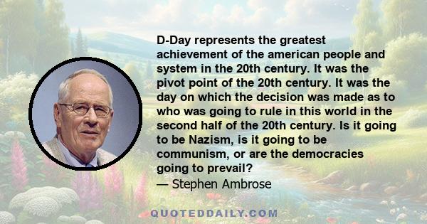 D-Day represents the greatest achievement of the american people and system in the 20th century. It was the pivot point of the 20th century. It was the day on which the decision was made as to who was going to rule in