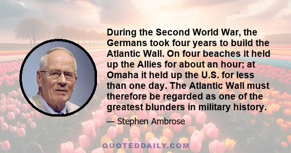 During the Second World War, the Germans took four years to build the Atlantic Wall. On four beaches it held up the Allies for about an hour; at Omaha it held up the U.S. for less than one day. The Atlantic Wall must