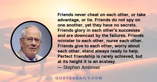 Friends never cheat on each other, or take advantage, or lie. Friends do not spy on one another, yet they have no secrets. Friends glory in each other's successes and are downcast by the failures. Friends minister to