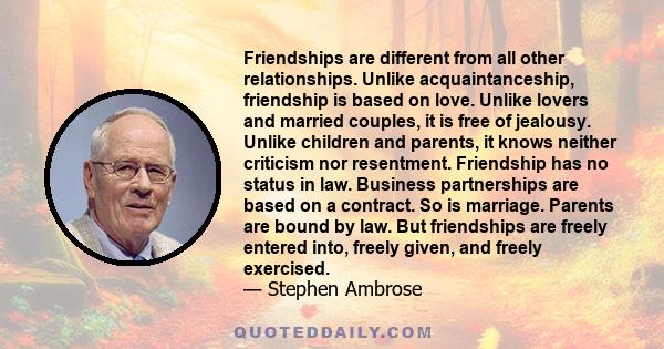 Friendships are different from all other relationships. Unlike acquaintanceship, friendship is based on love. Unlike lovers and married couples, it is free of jealousy. Unlike children and parents, it knows neither