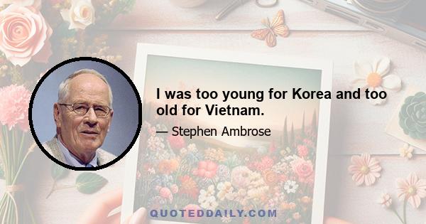 I was too young for Korea and too old for Vietnam.