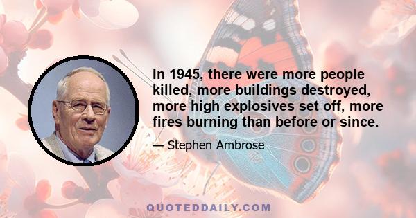 In 1945, there were more people killed, more buildings destroyed, more high explosives set off, more fires burning than before or since.