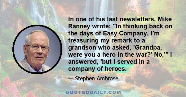 In one of his last newsletters, Mike Ranney wrote: In thinking back on the days of Easy Company, I'm treasuring my remark to a grandson who asked, 'Grandpa, were you a hero in the war?' No,' I answered, 'but I served in 