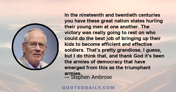 In the nineteenth and twentieth centuries you have these great nation states hurling their young men at one another. The victory was really going to rest on who could do the best job of bringing up their kids to become