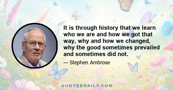 It is through history that we learn who we are and how we got that way, why and how we changed, why the good sometimes prevailed and sometimes did not.