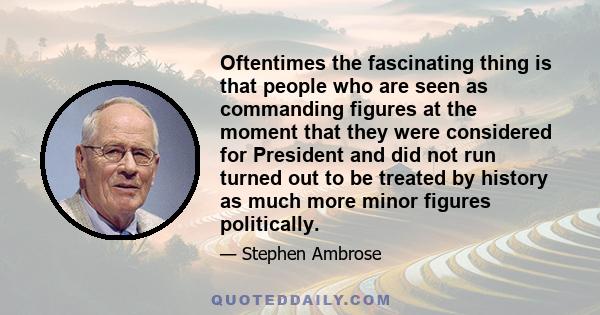 Oftentimes the fascinating thing is that people who are seen as commanding figures at the moment that they were considered for President and did not run turned out to be treated by history as much more minor figures