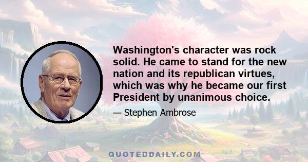 Washington's character was rock solid. He came to stand for the new nation and its republican virtues, which was why he became our first President by unanimous choice.