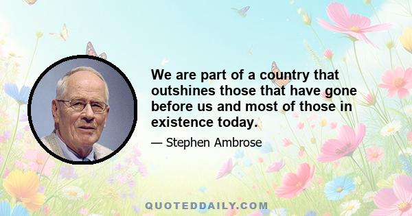 We are part of a country that outshines those that have gone before us and most of those in existence today.