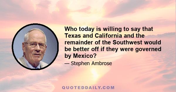 Who today is willing to say that Texas and California and the remainder of the Southwest would be better off if they were governed by Mexico?