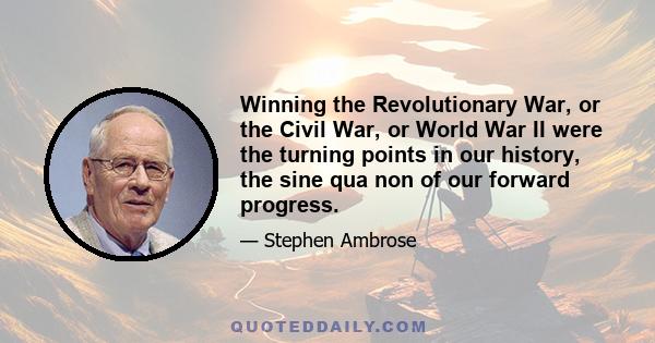 Winning the Revolutionary War, or the Civil War, or World War II were the turning points in our history, the sine qua non of our forward progress.