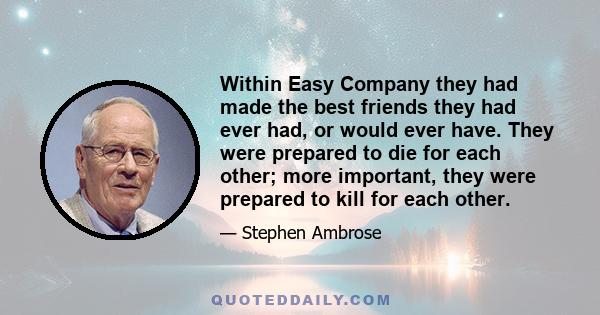 Within Easy Company they had made the best friends they had ever had, or would ever have. They were prepared to die for each other; more important, they were prepared to kill for each other.