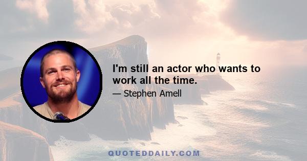 I'm still an actor who wants to work all the time.