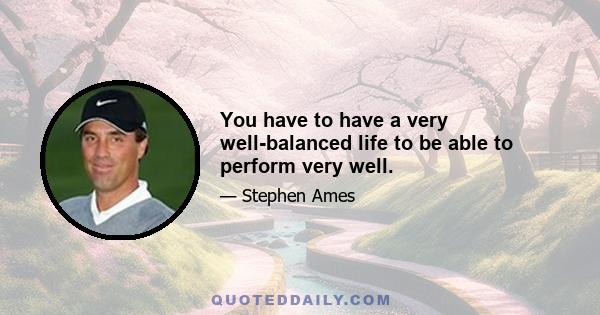 You have to have a very well-balanced life to be able to perform very well.