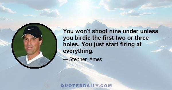 You won't shoot nine under unless you birdie the first two or three holes. You just start firing at everything.