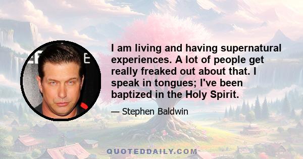 I am living and having supernatural experiences. A lot of people get really freaked out about that. I speak in tongues; I've been baptized in the Holy Spirit.