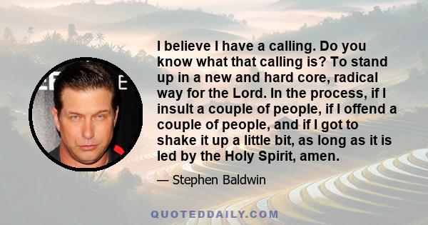 I believe I have a calling. Do you know what that calling is? To stand up in a new and hard core, radical way for the Lord. In the process, if I insult a couple of people, if I offend a couple of people, and if I got to 