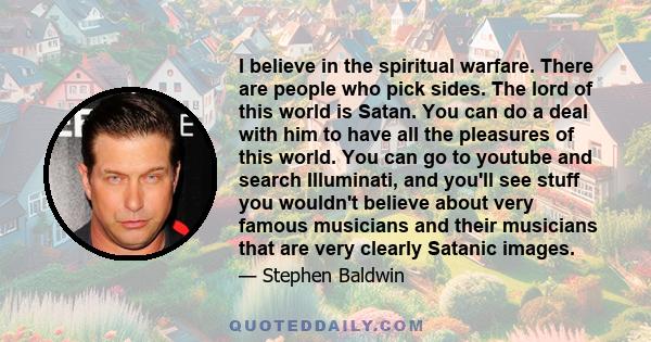 I believe in the spiritual warfare. There are people who pick sides. The lord of this world is Satan. You can do a deal with him to have all the pleasures of this world. You can go to youtube and search Illuminati, and